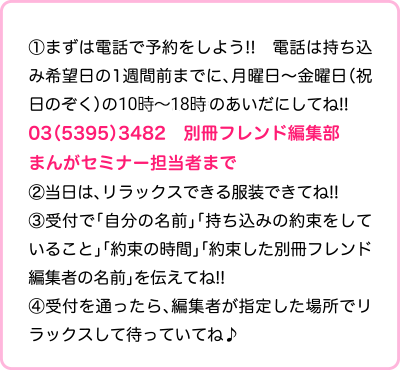 >①まずは電話で予約をしよう!!　電話は持ち込み希望日の1週間前までに、月曜日～金曜日（祝日のぞく）の10時～18時のあいだにしてね!! 03-5395-3482 別冊フレンド編集部まんがセミナー担当者まで 受付時間：平日12時~20時 ②当日は、リラックスできる服装できてね!! ③受付で「自分の名前」「持ち込みの約束をしていること」「約束の時間」「約束した別冊フレンド編集者の名前」を伝えてね!! ④受付を通ったら、編集者が指定した場所でリラックスして待っていてね♪